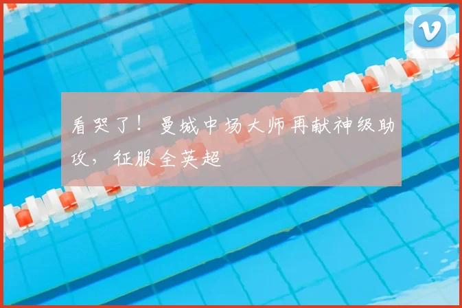 看哭了！曼城中场大师再献神级助攻，征服全英超