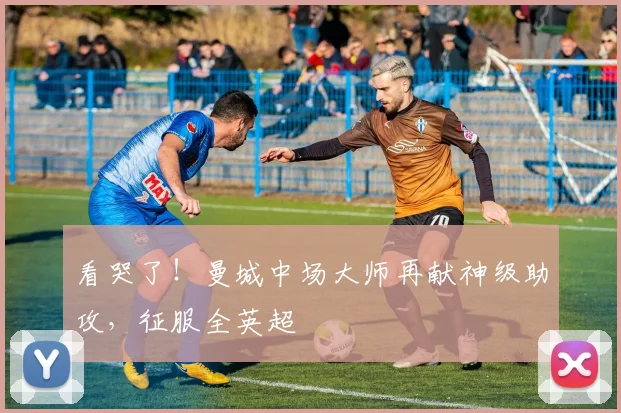 看哭了!曼城中场大师再献神级助攻,征服全英超