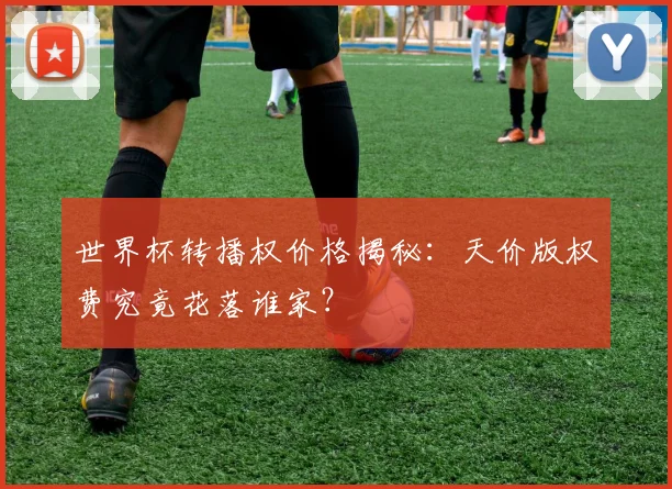 世界杯转播权价格揭秘：天价版权费究竟花落谁家？